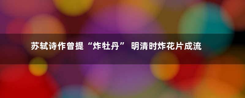 苏轼诗作曾提“炸牡丹” 明清时炸花片成流行小吃